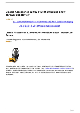 Classic Accessories 52-002-010401-00 Deluxe Snow
Thrower Cab Review

          (23 customer reviews) Click here to see what others are saying

                   As of Sep 18, 2012 this product is on sale!


Classic Accessories 52-002-010401-00 Deluxe Snow Thrower Cab
Review
Overall Rating (based on customer reviews): 3.5 out of 5 stars




Snow throwing and blowing can be a (polar) bear! So why not do it indoors? Means inside a
wind, weather and snow-blocking Snow Thrower Cab! Classic Accessories 52-002-010401-00 is
a roomy cab with heavy fabric shell and thick steel tube frame protects against the worst winter
weather and heavy snow blow-back. It’s fabric is coated for maximum water resistance and
repellency.




                                                                                          1/5
 