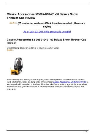 Classic Accessories 52-002-010401-00 Deluxe Snow
Thrower Cab Review
            (23 customer reviews) Click here to see what others are
                                saying
                   As of Jan 23, 2013 this product is on sale!


Classic Accessories 52-002-010401-00 Deluxe Snow Thrower Cab
Review
Overall Rating (based on customer reviews): 3.5 out of 5 stars




Snow throwing and blowing can be a (polar) bear! So why not do it indoors? Means inside a
wind, weather and snow-blocking Snow Thrower Cab! Classic Accessories 52-002-010401-00 is
a roomy cab with heavy fabric shell and thick steel tube frame protects against the worst winter
weather and heavy snow blow-back. It’s fabric is coated for maximum water resistance and
repellency.




                                                                                          1/5
 