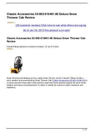 Classic Accessories 52-002-010401-00 Deluxe Snow
Thrower Cab Review

          (25 customer reviews) Click here to see what others are saying

                   As of Jan 24, 2013 this product is on sale!


Classic Accessories 52-002-010401-00 Deluxe Snow Thrower Cab
Review
Overall Rating (based on customer reviews): 3.5 out of 5 stars




Snow throwing and blowing can be a (polar) bear! So why not do it indoors? Means inside a
wind, weather and snow-blocking Snow Thrower Cab! Classic Accessories 52-002-010401-00 is
a roomy cab with heavy fabric shell and thick steel tube frame protects against the worst winter
weather and heavy snow blow-back. It’s fabric is coated for maximum water resistance and
repellency.




                                                                                          1/5
 