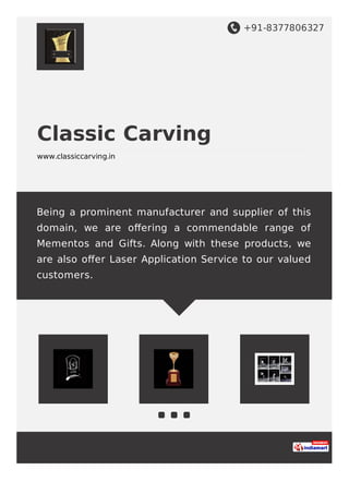 +91-8377806327
Classic Carving
www.classiccarving.in
Being a prominent manufacturer and supplier of this
domain, we are oﬀering a commendable range of
Mementos and Gifts. Along with these products, we
are also oﬀer Laser Application Service to our valued
customers.
 