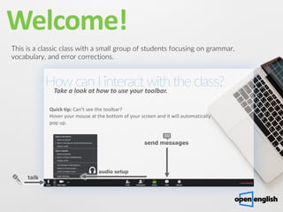 Welcome!
This is a classic class with a small group of students focusing on grammar,
vocabulary, and error corrections.
How can I interact with the class?
Take a look at how to use your toolbar.
Quick tip: Can't see the toolbar?
Hover your mouse at the bottom of your screen and it will automatically
pop up.
talk
send messages
audio setup
 