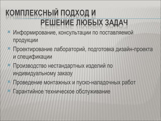    Информирование, консультации по поставляемой
    продукции
   Проектирование лабораторий, подготовка дизайн-проекта
    и спецификации
   Производство нестандартных изделий по
    индивидуальному заказу
   Проведение монтажных и пуско-наладочных работ
   Гарантийное техническое обслуживание
 