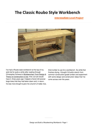 The Classic Roubo Style Workbench
I've had a Roubo-style workbench at the top of my
wish-list for quite a while after reading through
Christopher Schwarz's Workbenches: From Design &
Theory to Construction & Use. And, as luck would
have it, three years ago I helped a friend mill several
large trees that they had taken down and, in return,
he was nice enough to give me a bunch of really nice,
thick lumber to use for a workbench. So while that
finishes drying, I thought I'd build a bench from
common construction-grade lumber and experiment
with some design and construction ideas that I've
come across over the years.
Design and Build a Woodworking Workbench: Page 1
Intermediate Level Project
 