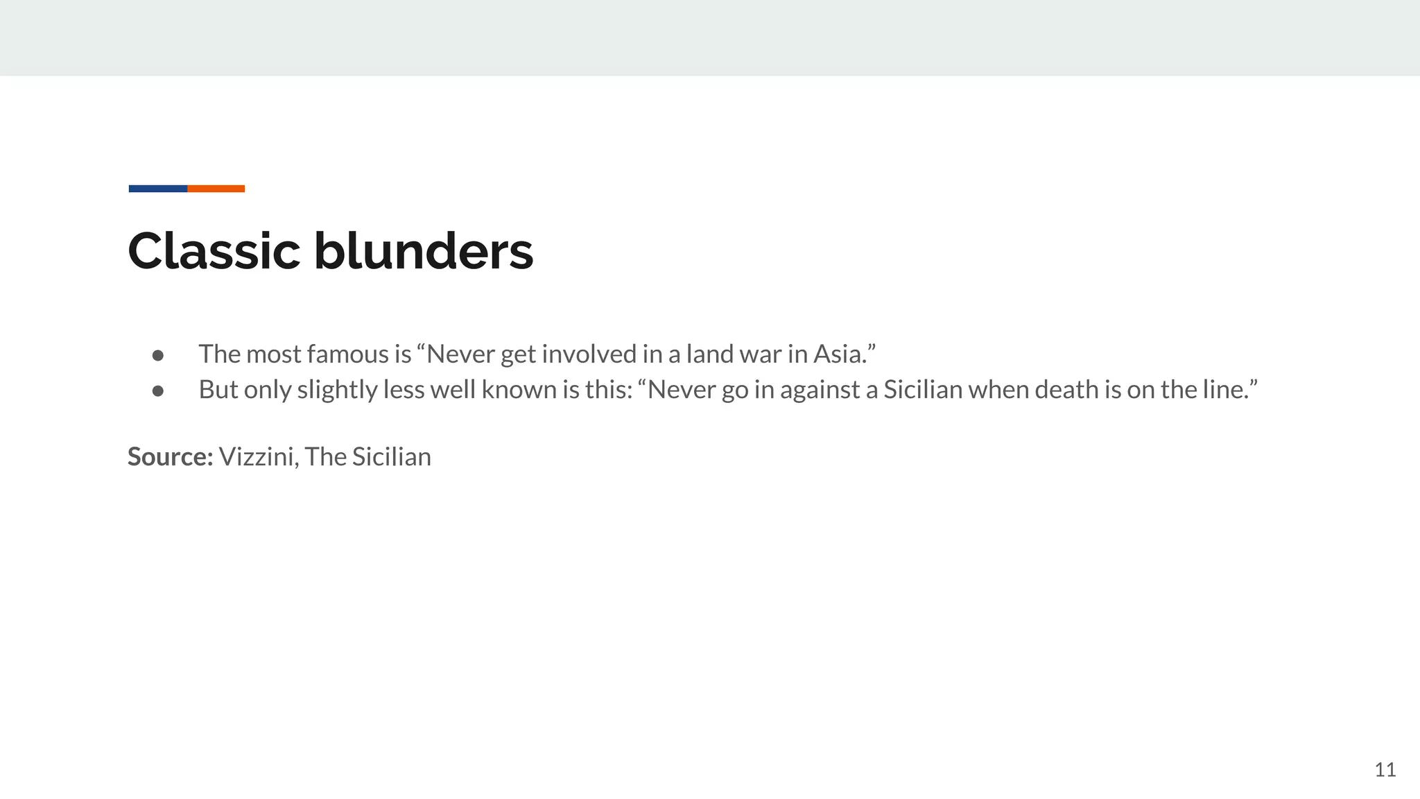 Classic blunders
● The most famous is “Never get involved in a land war in Asia.”
● But only slightly less well known is this: “Never go in against a Sicilian when death is on the line.”
Source: Vizzini, The Sicilian
11
 