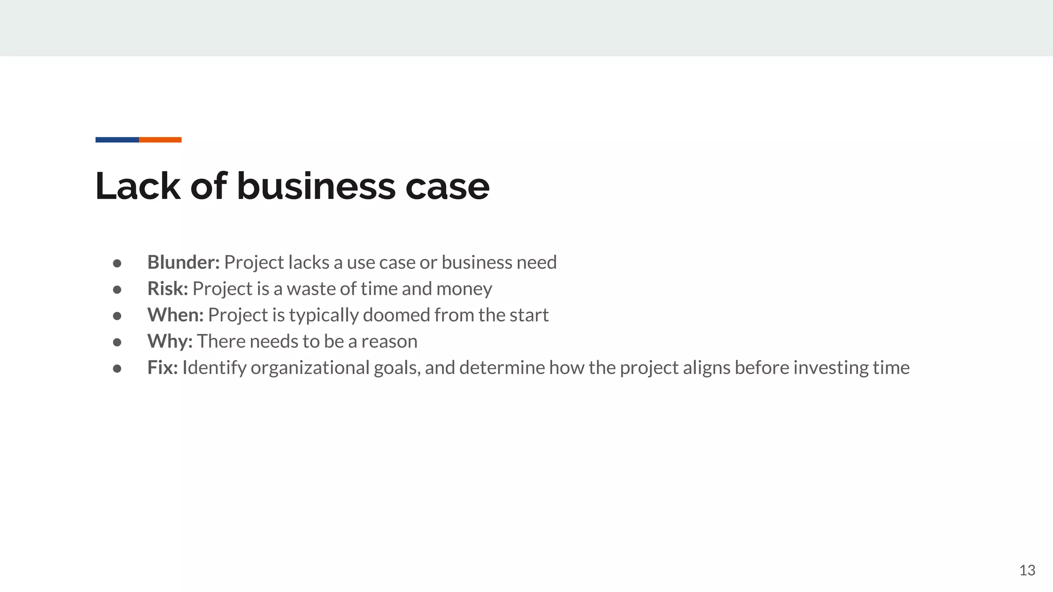 Lack of business case
● Blunder: Project lacks a use case or business need
● Risk: Project is a waste of time and money
● When: Project is typically doomed from the start
● Why: There needs to be a reason
● Fix: Identify organizational goals, and determine how the project aligns before investing time
13
 