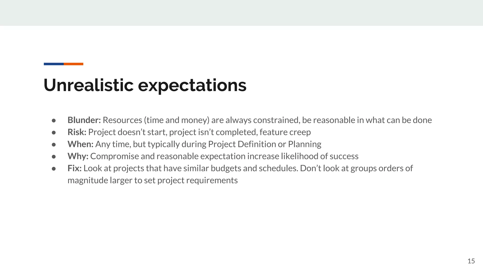 Unrealistic expectations
● Blunder: Resources (time and money) are always constrained, be reasonable in what can be done
● Risk: Project doesn’t start, project isn’t completed, feature creep
● When: Any time, but typically during Project Definition or Planning
● Why: Compromise and reasonable expectation increase likelihood of success
● Fix: Look at projects that have similar budgets and schedules. Don’t look at groups orders of
magnitude larger to set project requirements
15
 