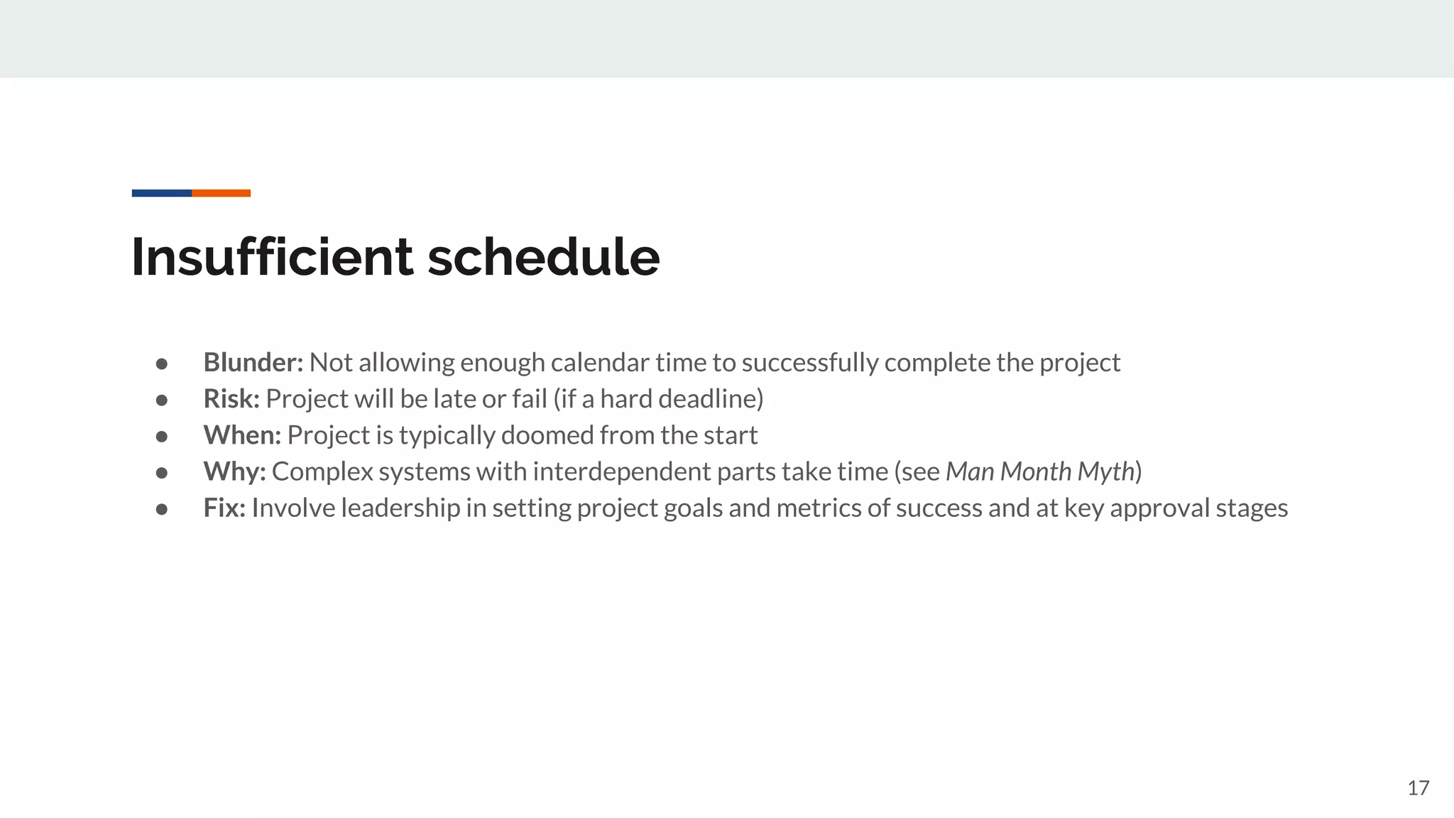 Insufficient schedule
● Blunder: Not allowing enough calendar time to successfully complete the project
● Risk: Project will be late or fail (if a hard deadline)
● When: Project is typically doomed from the start
● Why: Complex systems with interdependent parts take time (see Man Month Myth)
● Fix: Involve leadership in setting project goals and metrics of success and at key approval stages
17
 