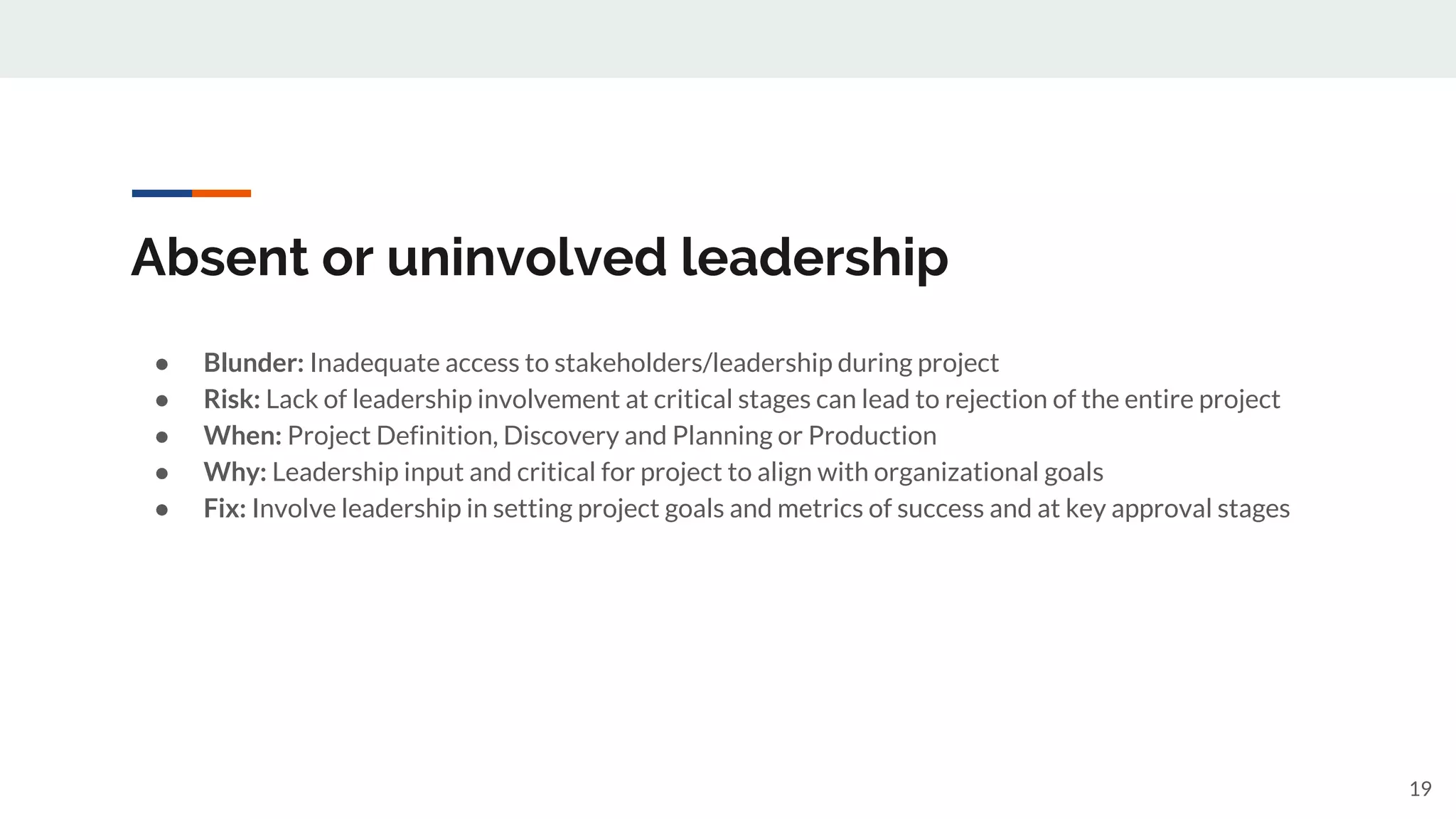 Absent or uninvolved leadership
● Blunder: Inadequate access to stakeholders/leadership during project
● Risk: Lack of leadership involvement at critical stages can lead to rejection of the entire project
● When: Project Definition, Discovery and Planning or Production
● Why: Leadership input and critical for project to align with organizational goals
● Fix: Involve leadership in setting project goals and metrics of success and at key approval stages
19
 