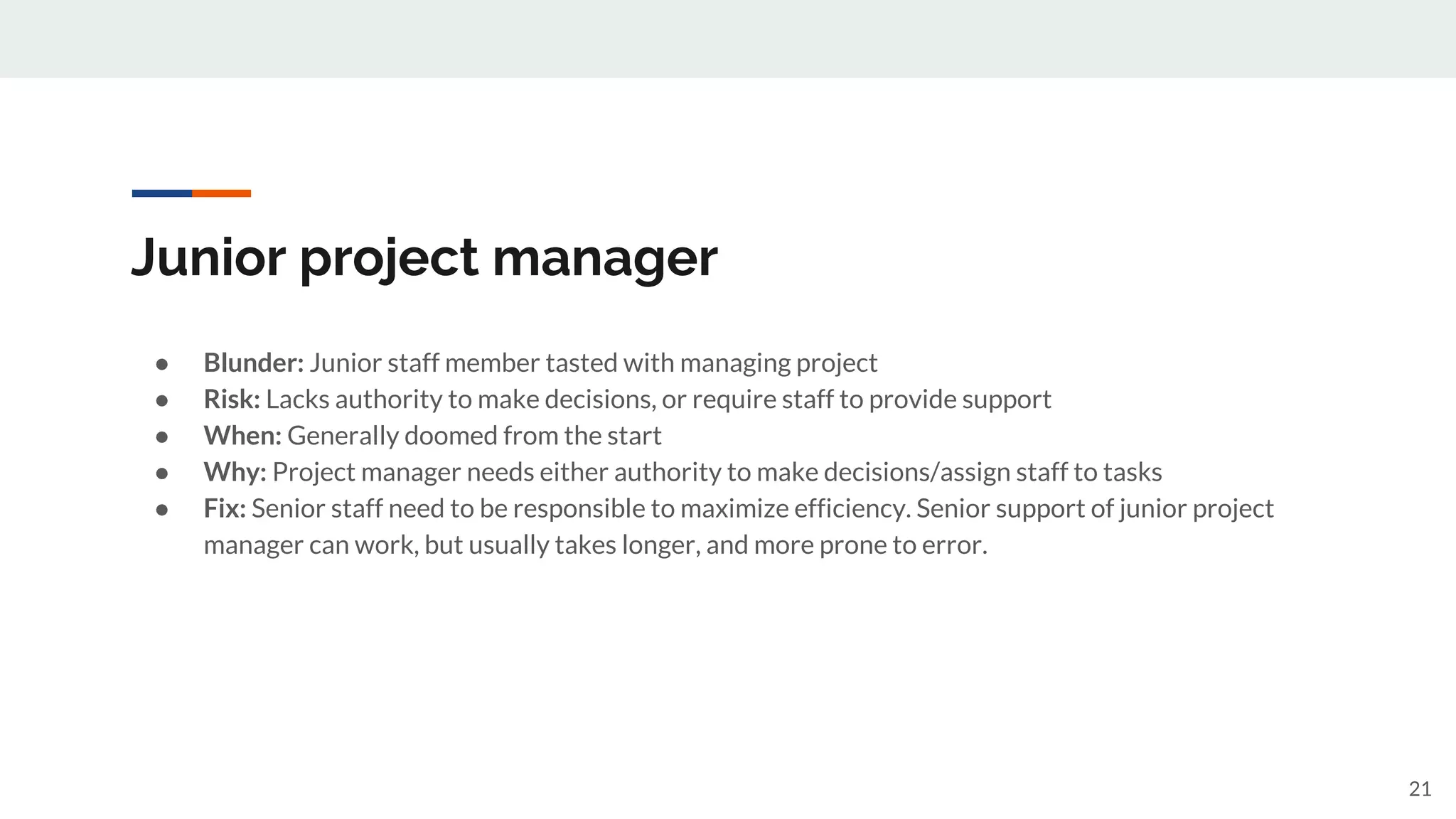 Junior project manager
● Blunder: Junior staff member tasted with managing project
● Risk: Lacks authority to make decisions, or require staff to provide support
● When: Generally doomed from the start
● Why: Project manager needs either authority to make decisions/assign staff to tasks
● Fix: Senior staff need to be responsible to maximize efficiency. Senior support of junior project
manager can work, but usually takes longer, and more prone to error.
21
 