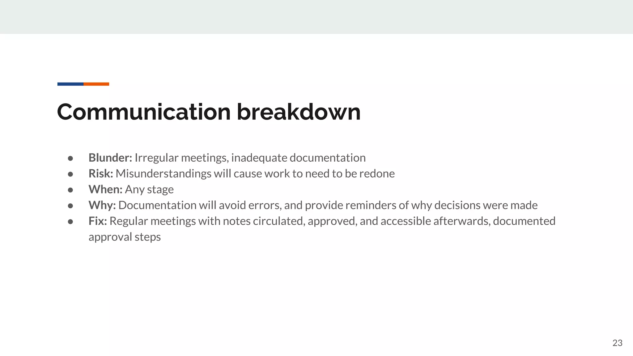 Communication breakdown
● Blunder: Irregular meetings, inadequate documentation
● Risk: Misunderstandings will cause work to need to be redone
● When: Any stage
● Why: Documentation will avoid errors, and provide reminders of why decisions were made
● Fix: Regular meetings with notes circulated, approved, and accessible afterwards, documented
approval steps
23
 