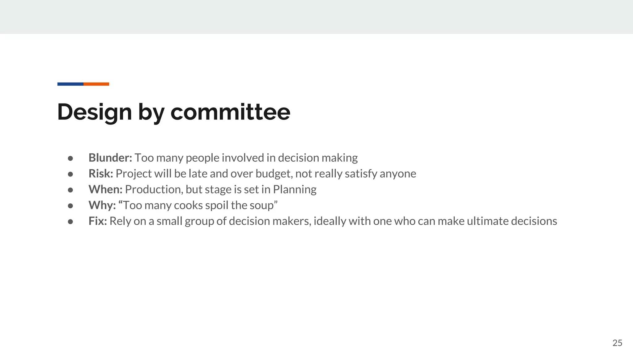 Design by committee
● Blunder: Too many people involved in decision making
● Risk: Project will be late and over budget, not really satisfy anyone
● When: Production, but stage is set in Planning
● Why: “Too many cooks spoil the soup”
● Fix: Rely on a small group of decision makers, ideally with one who can make ultimate decisions
25
 