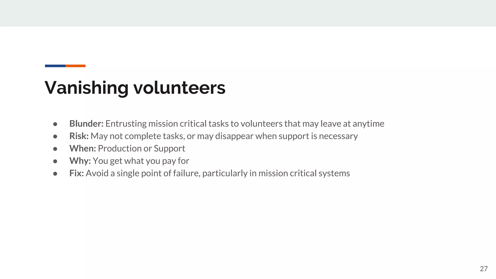 Vanishing volunteers
● Blunder: Entrusting mission critical tasks to volunteers that may leave at anytime
● Risk: May not complete tasks, or may disappear when support is necessary
● When: Production or Support
● Why: You get what you pay for
● Fix: Avoid a single point of failure, particularly in mission critical systems
27
 