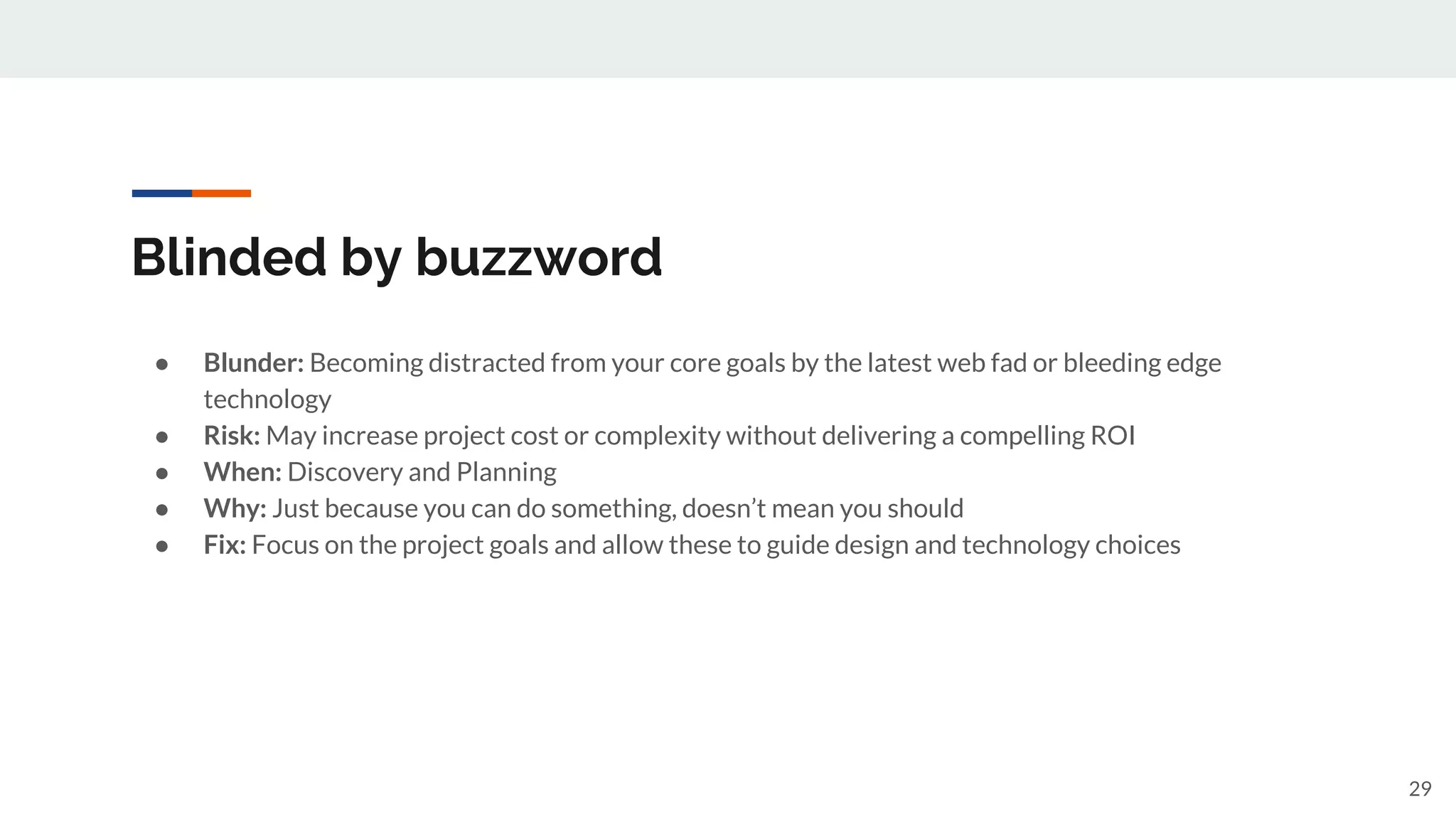 Blinded by buzzword
● Blunder: Becoming distracted from your core goals by the latest web fad or bleeding edge
technology
● Risk: May increase project cost or complexity without delivering a compelling ROI
● When: Discovery and Planning
● Why: Just because you can do something, doesn’t mean you should
● Fix: Focus on the project goals and allow these to guide design and technology choices
29
 