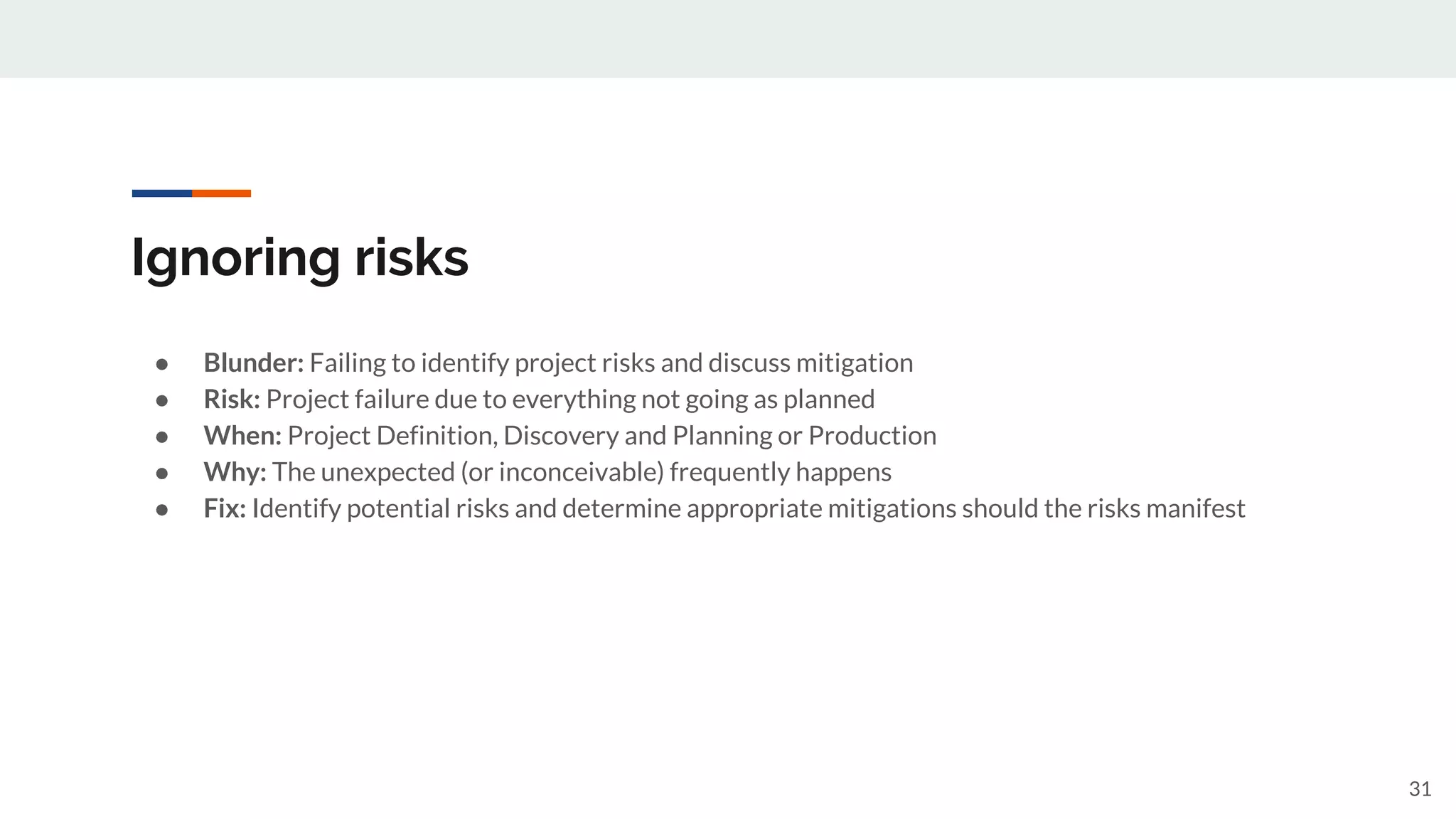 Ignoring risks
● Blunder: Failing to identify project risks and discuss mitigation
● Risk: Project failure due to everything not going as planned
● When: Project Definition, Discovery and Planning or Production
● Why: The unexpected (or inconceivable) frequently happens
● Fix: Identify potential risks and determine appropriate mitigations should the risks manifest
31
 
