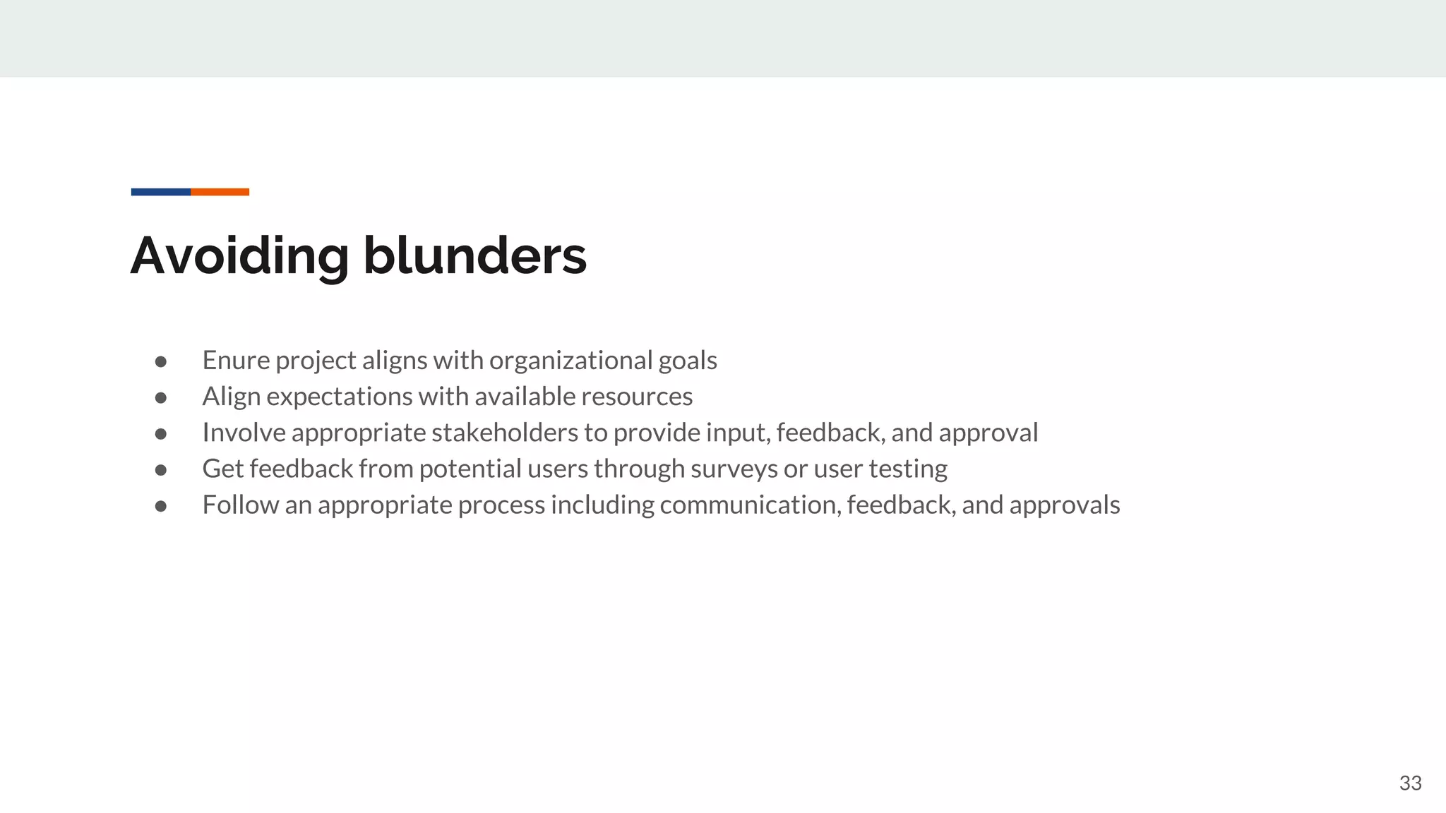 Avoiding blunders
● Enure project aligns with organizational goals
● Align expectations with available resources
● Involve appropriate stakeholders to provide input, feedback, and approval
● Get feedback from potential users through surveys or user testing
● Follow an appropriate process including communication, feedback, and approvals
33
 