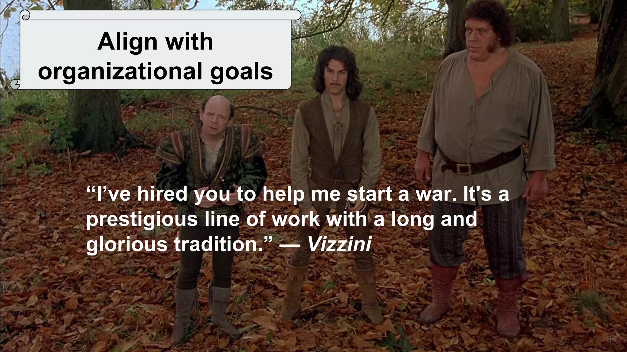 34
Align with
organizational goals
“I’ve hired you to help me start a war. It's a
prestigious line of work with a long and
glorious tradition.” — Vizzini
 