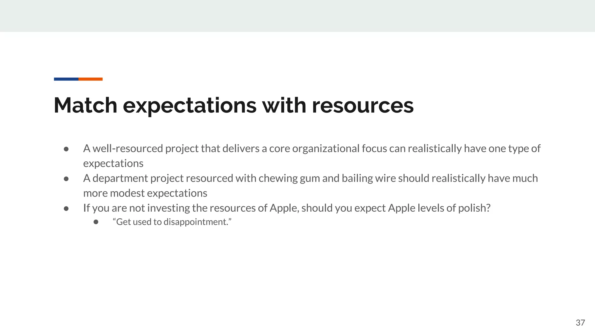 Match expectations with resources
● A well-resourced project that delivers a core organizational focus can realistically have one type of
expectations
● A department project resourced with chewing gum and bailing wire should realistically have much
more modest expectations
● If you are not investing the resources of Apple, should you expect Apple levels of polish?
● “Get used to disappointment.”
37
 
