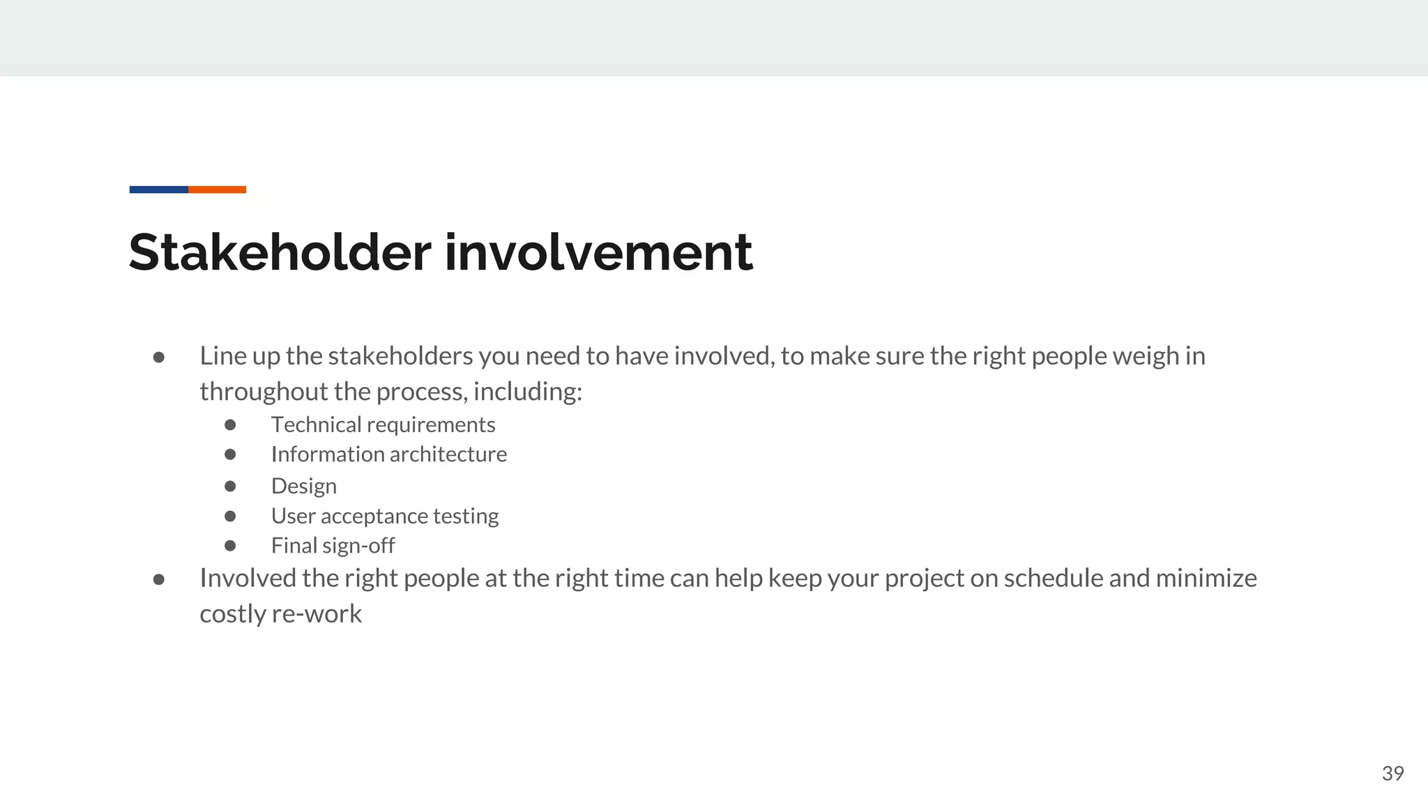 Stakeholder involvement
● Line up the stakeholders you need to have involved, to make sure the right people weigh in
throughout the process, including:
● Technical requirements
● Information architecture
● Design
● User acceptance testing
● Final sign-off
● Involved the right people at the right time can help keep your project on schedule and minimize
costly re-work
39
 