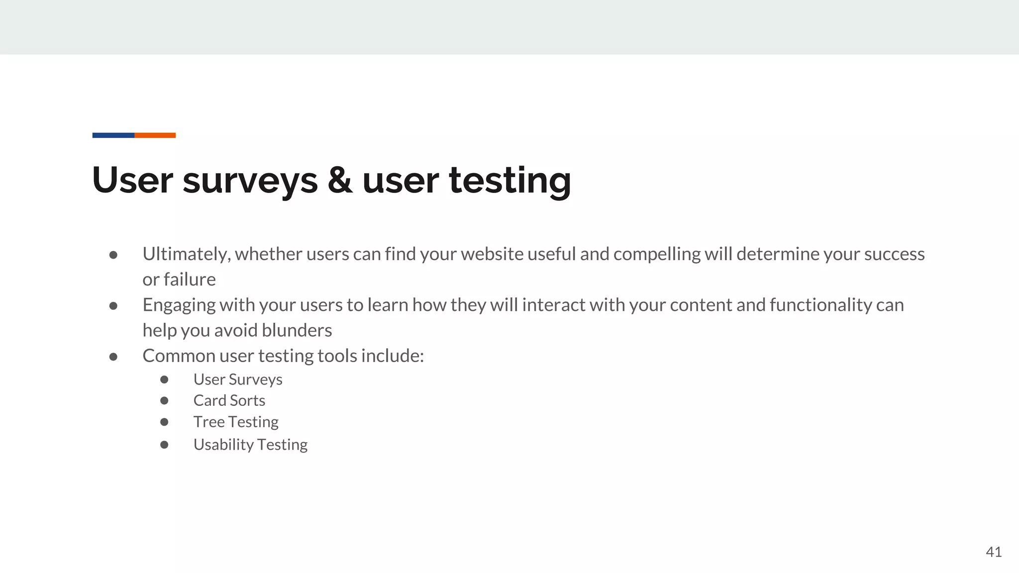 User surveys & user testing
● Ultimately, whether users can find your website useful and compelling will determine your success
or failure
● Engaging with your users to learn how they will interact with your content and functionality can
help you avoid blunders
● Common user testing tools include:
● User Surveys
● Card Sorts
● Tree Testing
● Usability Testing
41
 