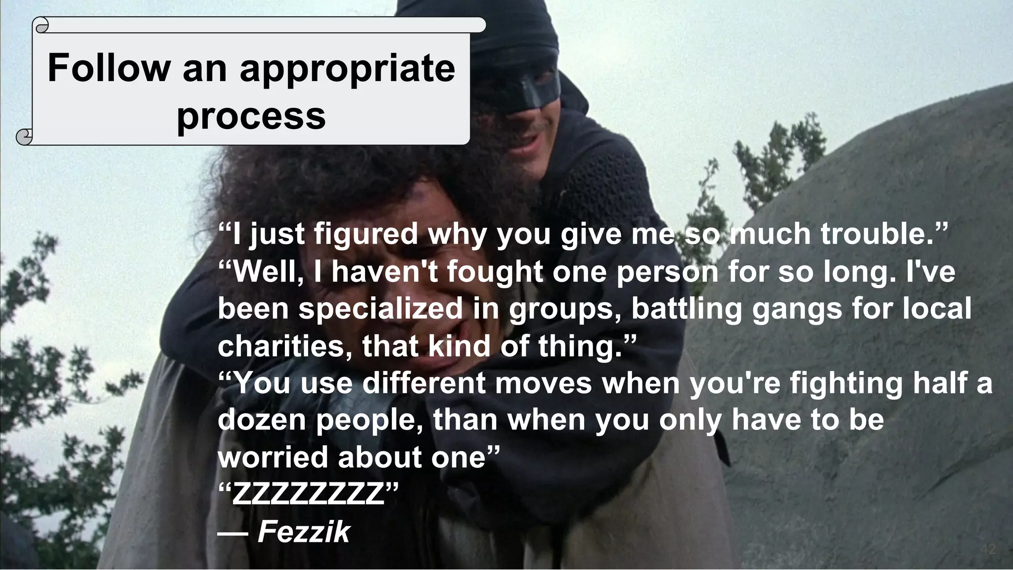 42
Follow an appropriate
process
“I just figured why you give me so much trouble.”
“Well, I haven't fought one person for so long. I've
been specialized in groups, battling gangs for local
charities, that kind of thing.”
“You use different moves when you're fighting half a
dozen people, than when you only have to be
worried about one”
“ZZZZZZZZ”
— Fezzik
 