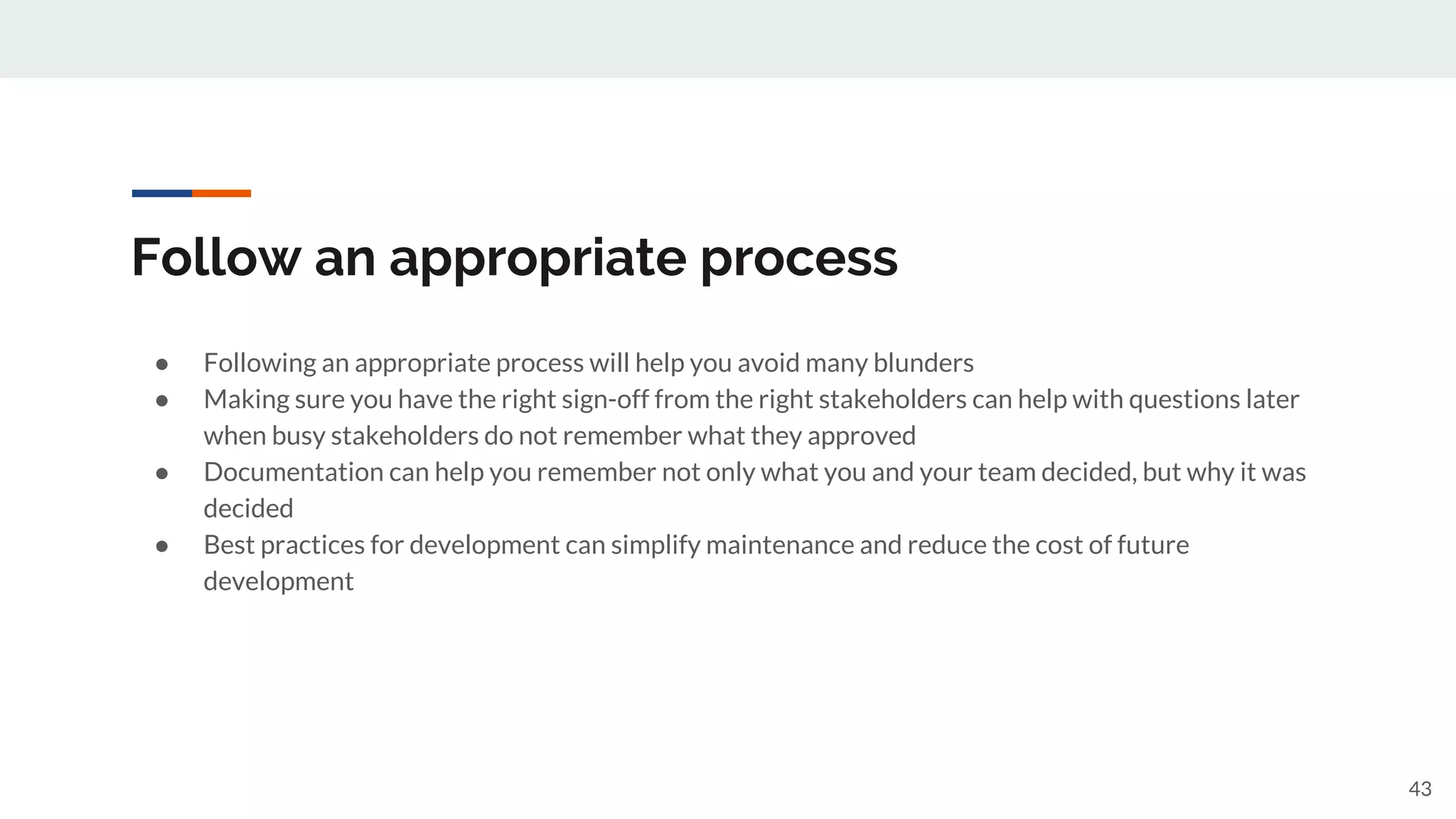 Follow an appropriate process
● Following an appropriate process will help you avoid many blunders
● Making sure you have the right sign-off from the right stakeholders can help with questions later
when busy stakeholders do not remember what they approved
● Documentation can help you remember not only what you and your team decided, but why it was
decided
● Best practices for development can simplify maintenance and reduce the cost of future
development
43
 
