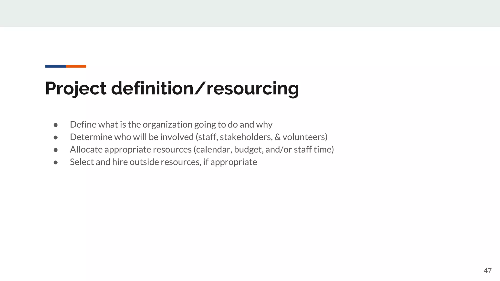 Project definition/resourcing
● Define what is the organization going to do and why
● Determine who will be involved (staff, stakeholders, & volunteers)
● Allocate appropriate resources (calendar, budget, and/or staff time)
● Select and hire outside resources, if appropriate
47
 