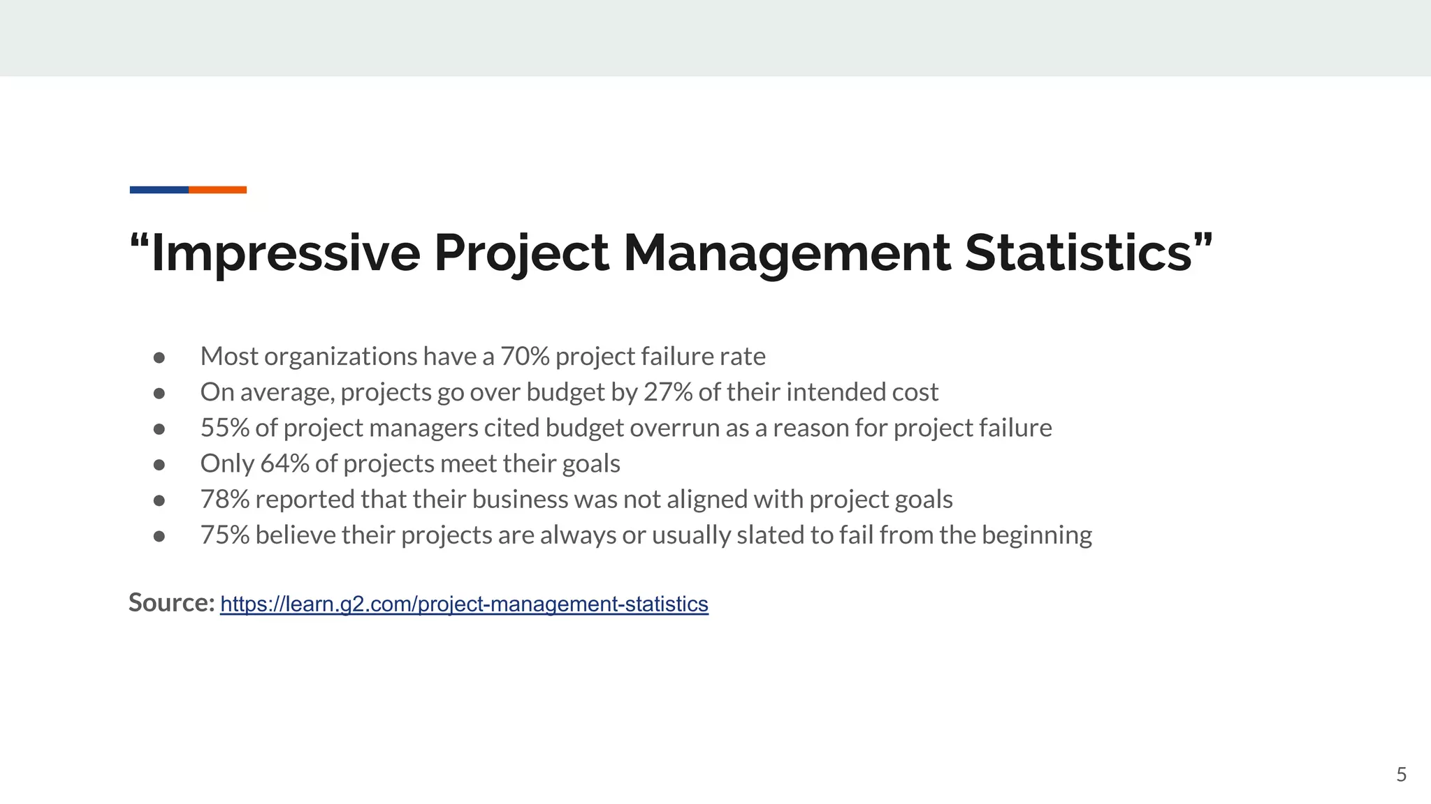 “Impressive Project Management Statistics”
● Most organizations have a 70% project failure rate
● On average, projects go over budget by 27% of their intended cost
● 55% of project managers cited budget overrun as a reason for project failure
● Only 64% of projects meet their goals
● 78% reported that their business was not aligned with project goals
● 75% believe their projects are always or usually slated to fail from the beginning
Source: https://learn.g2.com/project-management-statistics
5
 