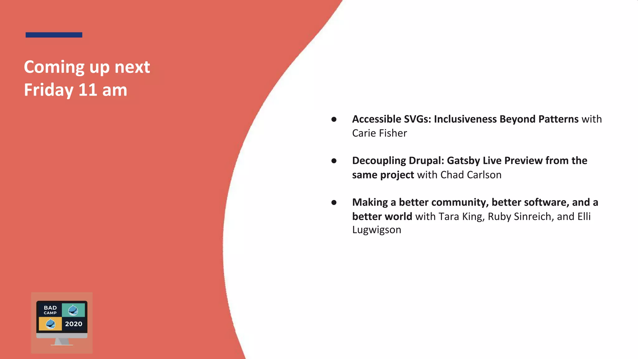 BADCamp 2020
Coming up next
Friday 11 am
● Accessible SVGs: Inclusiveness Beyond Patterns with
Carie Fisher
● Decoupling Drupal: Gatsby Live Preview from the
same project with Chad Carlson
● Making a better community, better software, and a
better world with Tara King, Ruby Sinreich, and Elli
Lugwigson
 