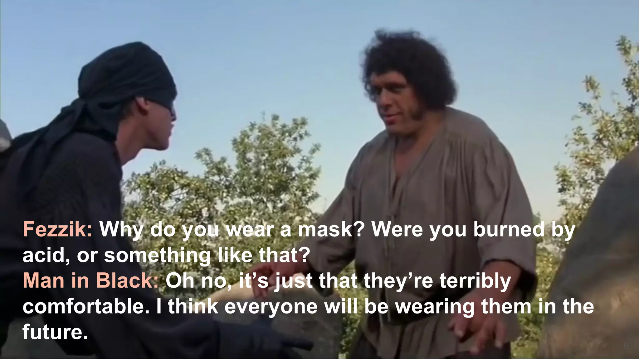 8
Fezzik: Why do you wear a mask? Were you burned by
acid, or something like that?
Man in Black: Oh no, it’s just that they’re terribly
comfortable. I think everyone will be wearing them in the
future.
 