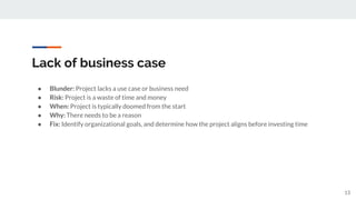 Lack of business case
● Blunder: Project lacks a use case or business need
● Risk: Project is a waste of time and money
● When: Project is typically doomed from the start
● Why: There needs to be a reason
● Fix: Identify organizational goals, and determine how the project aligns before investing time
13
 