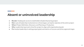 Absent or uninvolved leadership
● Blunder: Inadequate access to stakeholders/leadership during project
● Risk: Lack of leadership involvement at critical stages can lead to rejection of the entire project
● When: Project Definition, Discovery and Planning or Production
● Why: Leadership input and critical for project to align with organizational goals
● Fix: Involve leadership in setting project goals and metrics of success and at key approval stages
19
 