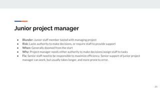 Junior project manager
● Blunder: Junior staff member tasted with managing project
● Risk: Lacks authority to make decisions, or require staff to provide support
● When: Generally doomed from the start
● Why: Project manager needs either authority to make decisions/assign staff to tasks
● Fix: Senior staff need to be responsible to maximize efficiency. Senior support of junior project
manager can work, but usually takes longer, and more prone to error.
21
 