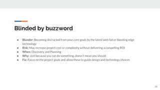 Blinded by buzzword
● Blunder: Becoming distracted from your core goals by the latest web fad or bleeding edge
technology
● Risk: May increase project cost or complexity without delivering a compelling ROI
● When: Discovery and Planning
● Why: Just because you can do something, doesn’t mean you should
● Fix: Focus on the project goals and allow these to guide design and technology choices
29
 
