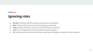 Ignoring risks
● Blunder: Failing to identify project risks and discuss mitigation
● Risk: Project failure due to everything not going as planned
● When: Project Definition, Discovery and Planning or Production
● Why: The unexpected (or inconceivable) frequently happens
● Fix: Identify potential risks and determine appropriate mitigations should the risks manifest
31
 