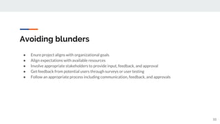 Avoiding blunders
● Enure project aligns with organizational goals
● Align expectations with available resources
● Involve appropriate stakeholders to provide input, feedback, and approval
● Get feedback from potential users through surveys or user testing
● Follow an appropriate process including communication, feedback, and approvals
33
 