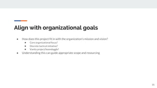Align with organizational goals
● How does this project fit in with the organization’s mission and vision?
● Core organizational focus?
● Discrete tactical initiative?
● Vanity project/boondoggle?
● Understanding this can guide appropriate scope and resourcing
35
 