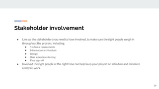 Stakeholder involvement
● Line up the stakeholders you need to have involved, to make sure the right people weigh in
throughout the process, including:
● Technical requirements
● Information architecture
● Design
● User acceptance testing
● Final sign-off
● Involved the right people at the right time can help keep your project on schedule and minimize
costly re-work
39
 
