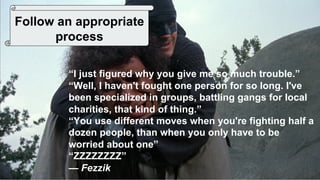 42
Follow an appropriate
process
“I just figured why you give me so much trouble.”
“Well, I haven't fought one person for so long. I've
been specialized in groups, battling gangs for local
charities, that kind of thing.”
“You use different moves when you're fighting half a
dozen people, than when you only have to be
worried about one”
“ZZZZZZZZ”
— Fezzik
 