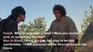 8
Fezzik: Why do you wear a mask? Were you burned by
acid, or something like that?
Man in Black: Oh no, it’s just that they’re terribly
comfortable. I think everyone will be wearing them in the
future.
 