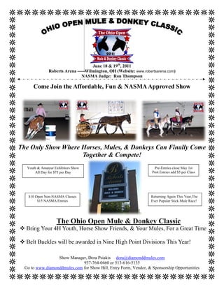 June 18 & 19th, 2011
               Roberts Arena -----Wilmington, OH (Website: www.robertsarena.com)
                                NASMA Judge: Ron Thompson

      Come Join the Affordable, Fun & NASMA Approved Show




The Only Show Where Horses, Mules, & Donkeys Can Finally Come
                    Together & Compete!
   Youth & Amateur Exhibitors Show                                   Pre-Entries close May 1st
       All Day for $75 per Day                                      Post Entries add $5 per Class




    $10 Open Non-NASMA Classes                                     Returning Again This Year,The
         $15 NASMA Entries                                         Ever Popular Stick Mule Race!




                    The Ohio Open Mule & Donkey Classic
 Bring Your 4H Youth, Horse Show Friends, & Your Mules, For a Great Time

 Belt Buckles will be awarded in Nine High Point Divisions This Year!

                  Show Manager, Dora Psiakis dora@diamonddmules.com
                              937-764-0460 or 513-616-5135
  Go to www.diamonddmules.com for Show Bill, Entry Form, Vendor, & Sponsorship Opportunities
 