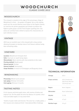 TECHNICALINFORMATION
Thevineyardissituatedontheedgeofthepicturesquevillageof
WoodchurchinKent–thegardenofEngland.Setonhillslooking
southovertheancientRomneymarshdowntotheEnglishchannel,
ourlandhastheperfectgeographyandclimatetoproducethe
highestqualitygrapesandthefinestEnglishsparklingwine.Our
winesarecarefullyhand-craftedtoexpressthecharacteristicsof
eachindividualseason.
CLASSICCUVÉE2013
WOODCHURCH
VINTAGE
Location:WoodchurchVineyard,Kent
Soils:Clayloamonsouthfacingslopes.
Microclimate:Warmanddrywithcloseproximitytothecoast.
Pruningmethod:Doubleguyot
Harvestperiod:October
Harvestmethod:Handpicked
GrGrapeVarieties:AmixtureofChampagneandBurgundyclones
VINEYARD
WINEMAKING
TASTINGNOTES
Arichmousseandlemongoldcolour,witharomasofbarleyand
tropicalfruit.Onthepalatethewinehasﬂavoursofcaramel,citrus
fruitsandbakedapples.Acrispzestyﬁnish.
"Smellsofoystershellsandminerals.Thiswinehasachalkypalate,a
ﬁrmmousseandabalancedﬁnish."InternaonalWineChallenge
Processing:Wholebunchpressed.
Leesaging:Minimum18months
Corkageing:Minimum3months
Vintage 2013
Grapevarieties 65% Chardonnay
20% PinotMeunier
15% PinotNoir
Region Kent,England
WWinemaker KevinSutherland
Alcohol 11.5%
Acidity 6.5g/l
Residualsugar 6.6g/l
2013wasanexcellentyearinthevineyardwithalongsummer
allowingthegrapestodevelopmaturefruitflavourswithoutlosing
theirrefreshingacidity.
 