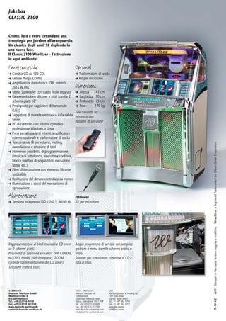 Jukebox
CLASSIC 2100


Cromo, luce e vetro circondano una
tecnologia per jukebox all'avanguardia.
Un classico degli anni '50 risplende in
una nuova luce.
Il Classic 2100 Wurlitzer – l'attrazione
in ogni ambiente!

Caratteristiche                                    Optional
➔ Cambia CD da 100 CDs                             ➔ Trasformatore di uscita
➔ Lettore Philips CD-Pro                           ➔ Kit per microfono
➔ Amplificatore stereofonico K99, potenza
  2x55 W rms                                       Dimensioni
➔ Mono Subwoofer con stadio finale separato        ➔   Altezza 145 cm
➔ Rappresentazione di cover e titoli tramite 2     ➔   Larghezza 90 cm
  schermi piatti 10"                               ➔   Profondità 75 cm
➔ Predisposto per saggiatore di banconote          ➔   Peso       170 kg
  (USA)                                            Telecomando ad
➔ Saggiatore di monete elettronico sulla valuta    infrarossi con
  locale                                           pulsanti di selezione
➔ PC di controllo con sistema operativo
  professionale Windows o Linux
➔ Prese per altoparlanti esterni, amplificatore
  esterno opzionale e trasformatore di uscita
➔ Telecomando IR per volume, muting,




                                                                                                                       A Registered Trademark of the Gibson Guitar Corporation
  cancellazione e selezione di titoli
➔ Numerose possibilità di programmazione
  (musica di sottofondo, esecuzione continua,
  blocco selettivo di singoli titoli, esecuzione
  libera, etc.)
➔ Filtro di ionizzazione con elemento filtrante
  sostituibile
➔ Restituzione del denaro controllata da motore
➔ Illuminazione a colori del meccanismo di
  riproduzione

Alimentazione                                      Optional
➔ Tensione in ingresso 100 – 240 V, 50/60 Hz       Kit per microfono


                                                                                                                                4609 Stampato in Germania. Versione soggetta a modifiche.




Rappresentazione di titoli musicali e CD cover     Ampio programma di servizio con semplice
su 2 schermi piatti.                               gestione a menu tramite schermo piatto a
Possibilità di selezione e ricerca: TOP GENERE,    sfioro.
NUOVO, NOME (dell'interprete), ZOOM                Scanner per scansionare copertine di CD e
(grande rappresentazione del CD cover).            lista di titoli.
Selezione tramite tasti.




GERMANIA                                           GRAN BRETAGNA                    USA
Deutsche Wurlitzer GmbH                            Deutsche Wurlitzer UK            Wurlitzer Jukebox & Vending Inc.
Wurlitzerstraße 6                                  13 Moorbrook                     1341 Estes Street
D-32609 Hüllhorst                                  Southmead Industrial Estate      Gurnee, Illinois 60031
                                                                                                                                IT– M– 4.2




Tel.: +49 (0)5744 941-0                            Didcot, Oxfordshire, OX11 7HP    Tel.: +1 847 662 1700
Fax: +49 (0)5744 941 220                           Tel.: +44 (0)1235 813400         Fax: +1 847 662 1212
www.deutsche-wurlitzer.de                          Fax: +44 (0)1235 811109          www.dw-usa.net
contact @ deutsche-wurlitzer.de                    www.deutsche-wurlitzer-uk.com    info@dw-usa.net
                                                   info@deutsche-wurlitzer-uk.com
 