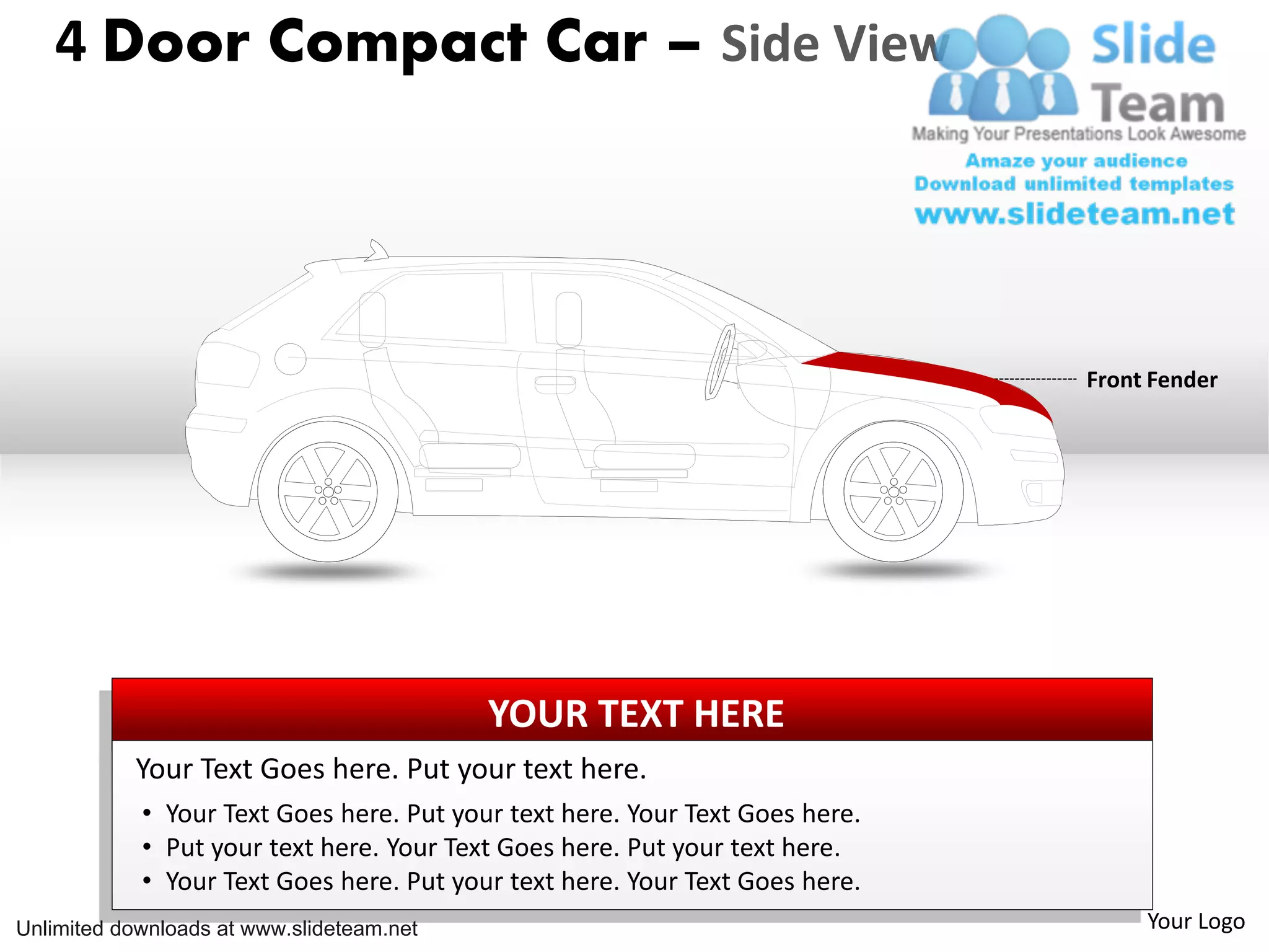 4 Door Compact Car – Side View
Front Fender
YOUR TEXT HERE
Your Text Goes here. Put your text here.
• Your Text Goes here. Put your text here. Your Text Goes here.
• Put your text here. Your Text Goes here. Put your text here.
• Your Text Goes here. Put your text here. Your Text Goes here.
Unlimited downloads at www.slideteam.net Your Logo