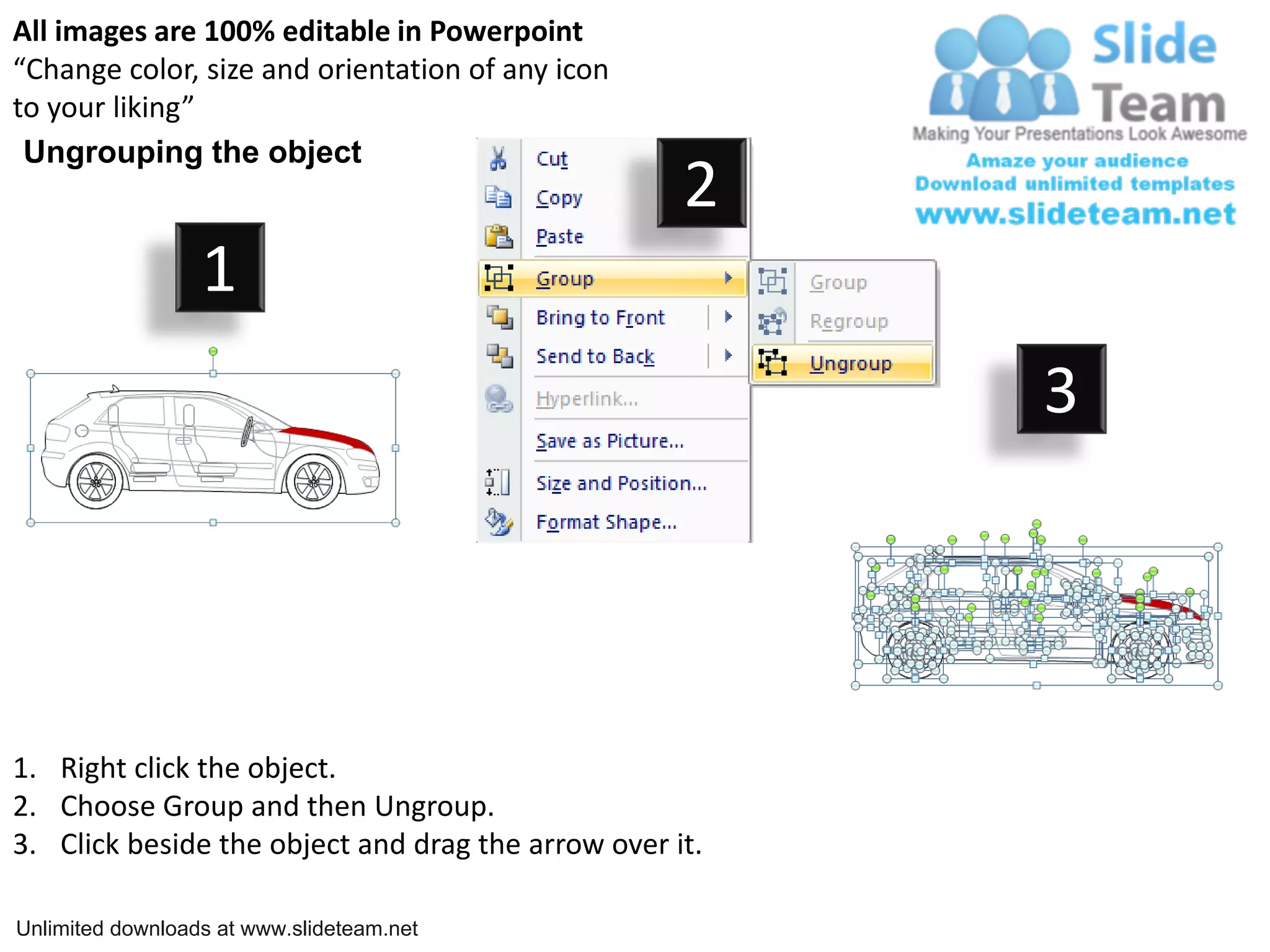 All images are 100% editable in Powerpoint
“Change color, size and orientation of any icon
to your liking”
Ungrouping the object
2
1
3
1. Right click the object.
2. Choose Group and then Ungroup.
3. Click beside the object and drag the arrow over it.
Unlimited downloads at www.slideteam.net