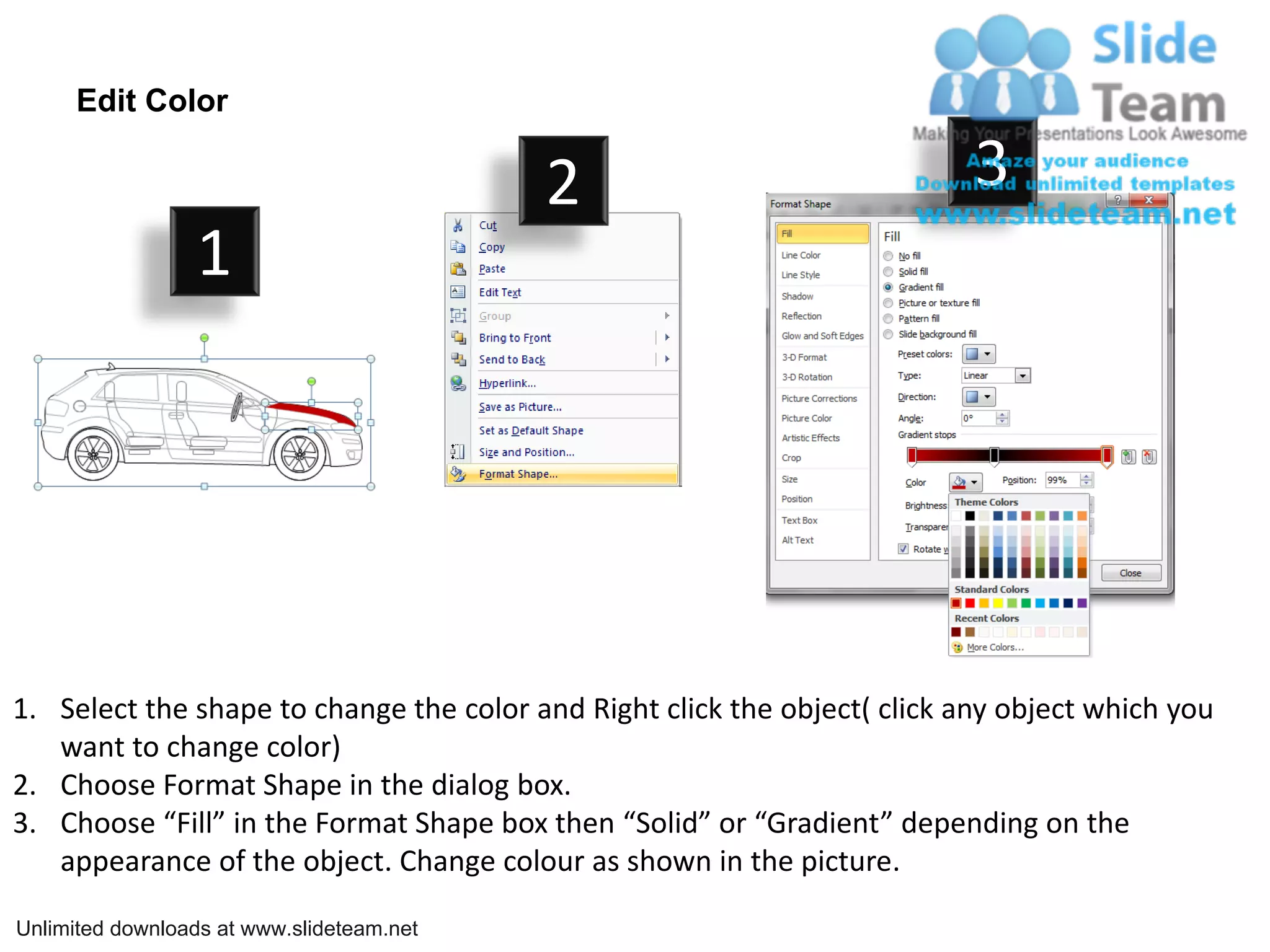 Edit Color
2 3
1
1. Select the shape to change the color and Right click the object( click any object which you
want to change color)
2. Choose Format Shape in the dialog box.
3. Choose “Fill” in the Format Shape box then “Solid” or “Gradient” depending on the
appearance of the object. Change colour as shown in the picture.
Unlimited downloads at www.slideteam.net