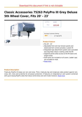 Download this document if link is not clickable


Classic Accessories 75263 PolyPro III Grey Deluxe
5th Wheel Cover, Fits 20' - 23'
                                                                List Price :   $0.00

                                                                    Price :
                                                                               $212.49



                                                               Average Customer Rating

                                                                                1.7 out of 5



                                                           Product Feature
                                                           q   Fits 20' - 23'
                                                           q   Adjustable front and rear tension panels and
                                                               elasticized hem corners provide a custom fit
                                                           q   Integrated rope attachment system and a provided
                                                               toss bag helps reduce crawling under the RV
                                                           q   Zippered panels allow access to the RV doors and
                                                               engine areas
                                                           q   Stuff sacks are included on all covers. Ladder caps
                                                               are included on most
                                                           q   Read more




Product Description
Triple-ply PolyPro III keeps out rain and snow. Thick, triple-ply top and single-ply sides protect against rain,
snow, dirt, nicks and scratches for all-season protection. It features an integrated air vent system combined
with quick drying PolyPro sides that reduce wind stress and vent inside moisture. Read more
 