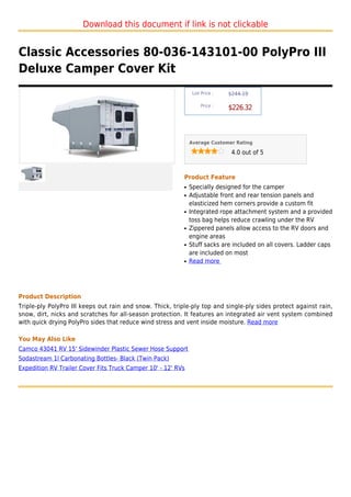 Download this document if link is not clickable


Classic Accessories 80-036-143101-00 PolyPro III
Deluxe Camper Cover Kit
                                                                List Price :   $244.19

                                                                    Price :
                                                                               $226.32



                                                               Average Customer Rating

                                                                                4.0 out of 5



                                                           Product Feature
                                                           q   Specially designed for the camper
                                                           q   Adjustable front and rear tension panels and
                                                               elasticized hem corners provide a custom fit
                                                           q   Integrated rope attachment system and a provided
                                                               toss bag helps reduce crawling under the RV
                                                           q   Zippered panels allow access to the RV doors and
                                                               engine areas
                                                           q   Stuff sacks are included on all covers. Ladder caps
                                                               are included on most
                                                           q   Read more




Product Description
Triple-ply PolyPro III keeps out rain and snow. Thick, triple-ply top and single-ply sides protect against rain,
snow, dirt, nicks and scratches for all-season protection. It features an integrated air vent system combined
with quick drying PolyPro sides that reduce wind stress and vent inside moisture. Read more

You May Also Like
Camco 43041 RV 15' Sidewinder Plastic Sewer Hose Support
Sodastream 1l Carbonating Bottles- Black (Twin Pack)
Expedition RV Trailer Cover Fits Truck Camper 10' - 12' RVs
 