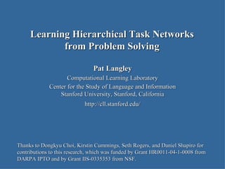 Pat Langley Computational Learning Laboratory Center for the Study of Language and Information Stanford University, Stanford, California http://cll.stanford.edu/ Learning Hierarchical Task Networks from Problem Solving Thanks to Dongkyu Choi, Kirstin Cummings, Seth Rogers, and Daniel Shapiro for contributions to this research, which was funded by Grant HR0011-04-1-0008 from DARPA IPTO and by Grant IIS-0335353 from NSF.  