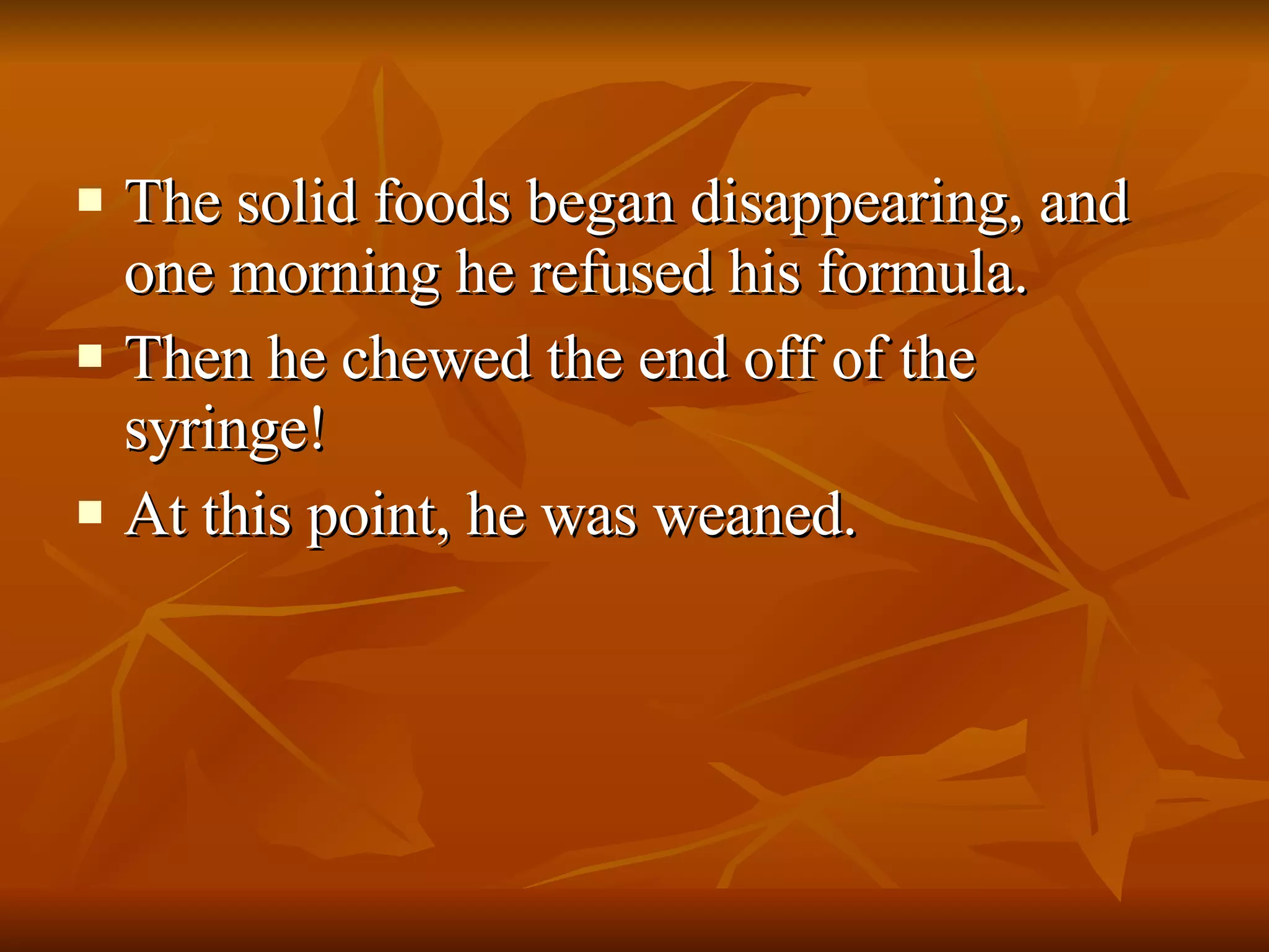 The solid foods began disappearing, and one morning he refused his formula. Then he chewed the end off of the syringe! At this point, he was weaned. 