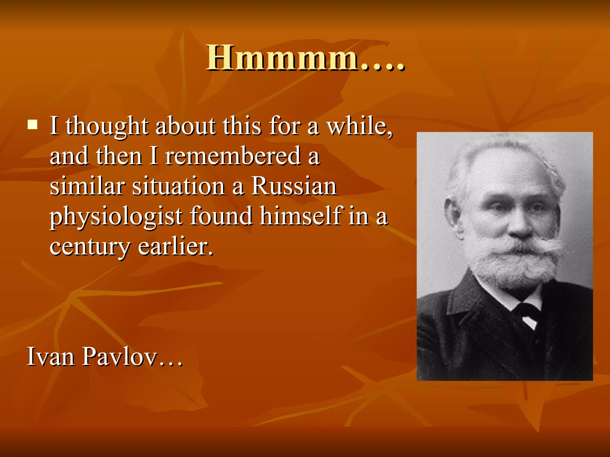 Hmmmm…. I thought about this for a while, and then I remembered a similar situation a Russian physiologist found himself in a century earlier. Ivan Pavlov… 